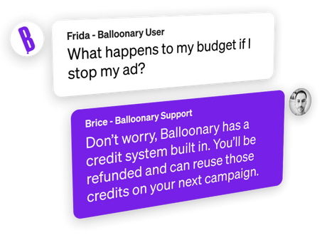 Frida: What happens to my budget if I stop my ad? Brice: Don’t worry, Balloonary has a credit system built in. You’ll be refunded and can reuse those credits on your next campaign.